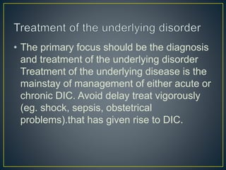 • The primary focus should be the diagnosis
and treatment of the underlying disorder
Treatment of the underlying disease is the
mainstay of management of either acute or
chronic DIC. Avoid delay treat vigorously
(eg. shock, sepsis, obstetrical
problems).that has given rise to DIC.
 