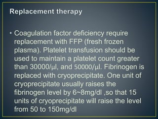 • Coagulation factor deficiency require
replacement with FFP (fresh frozen
plasma). Platelet transfusion should be
used to maintain a platelet count greater
than 30000/μl, and 50000/μl. Fibrinogen is
replaced with cryoprecipitate. One unit of
cryoprecipitate usually raises the
fibrinogen level by 6~8mg/dl ,so that 15
units of cryoprecipitate will raise the level
from 50 to 150mg/dl
 
