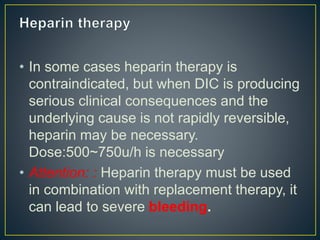 • In some cases heparin therapy is
contraindicated, but when DIC is producing
serious clinical consequences and the
underlying cause is not rapidly reversible,
heparin may be necessary.
Dose:500~750u/h is necessary
• Attention: : Heparin therapy must be used
in combination with replacement therapy, it
can lead to severe bleeding.
 