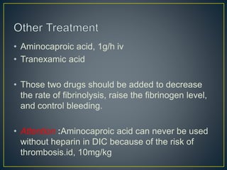 • Aminocaproic acid, 1g/h iv
• Tranexamic acid
• Those two drugs should be added to decrease
the rate of fibrinolysis, raise the fibrinogen level,
and control bleeding.
• Attention :Aminocaproic acid can never be used
without heparin in DIC because of the risk of
thrombosis.id, 10mg/kg
 