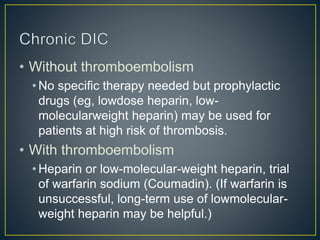 • Without thromboembolism
• No specific therapy needed but prophylactic
drugs (eg, lowdose heparin, low-
molecularweight heparin) may be used for
patients at high risk of thrombosis.
• With thromboembolism
• Heparin or low-molecular-weight heparin, trial
of warfarin sodium (Coumadin). (If warfarin is
unsuccessful, long-term use of lowmolecular-
weight heparin may be helpful.)
 