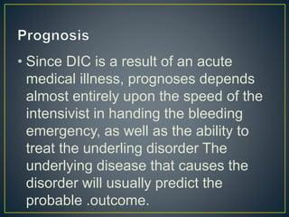 • Since DIC is a result of an acute
medical illness, prognoses depends
almost entirely upon the speed of the
intensivist in handing the bleeding
emergency, as well as the ability to
treat the underling disorder The
underlying disease that causes the
disorder will usually predict the
probable .outcome.
 