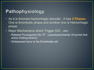 • As it is thrombo-hemorrhagic disorder . It has 2 Phases .
One is thrombotic phase and another one is Hemorrhagic
phase.
• Major Mechanisms which Trigger DIC , are :
• Release Procoagulant (Ex.TF , Lipopolysaccharide ,Enzymes that
active Clotting factors)
• Widespread Injury to the Endothelial cell
 