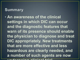 • An awareness of the clinical
settings in which DIC can occur
and the diagnostic features that
warn of its presence should enable
the physician to diagnose and treat
DIC appropriately. New treatments
that are more effective and less
hazardous are clearly needed, and
a number of such agents are now
 