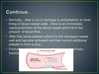 • Normally , after a cut or damage to endothelium or inner
lining of blood vessel walls , there is an immediate
vasoconstriction of the blood vessel which limit the
amount of blood flow.
• After that some platelet adhere to the damaged vessel
wall and become activated and then recruit additional
platelet to form a plug
• Formation of platelet plug is also known as primary
hemostasis
 