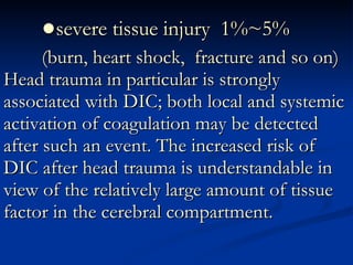 ● severe tissue injury  1%~5% (burn, heart shock,  fracture and so on) Head trauma in particular is strongly associated with DIC; both local and systemic activation of coagulation may be detected after such an event. The increased risk of DIC after head trauma is understandable in view of the relatively large amount of tissue factor in the cerebral compartment.  