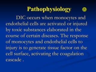 Pathophysiology DIC occurs when monocytes and endothelial cells are activated or injured by toxic substances elaborated in the course of certain diseases. The response of monocytes and endothelial cells to injury is to generate tissue factor on the cell surface, activating the coagulation cascade .  