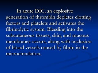 In acute DIC, an explosive generation of thrombin depletes clotting factors and platelets and activates the fibrinolytic system. Bleeding into the subcutaneous tissues, skin, and mucous membranes occurs, along with occlusion of blood vessels caused by fibrin in the microcirculation.  