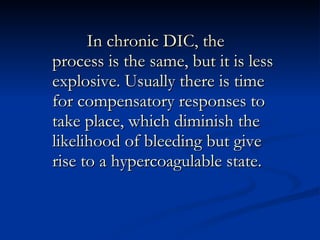 In chronic DIC, the process is the same, but it is less explosive. Usually there is time for compensatory responses to take place, which diminish the likelihood of bleeding but give rise to a hypercoagulable state.  