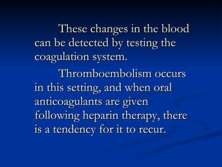 These changes in the blood can be detected by testing the coagulation system. Thromboembolism occurs in this setting, and when oral anticoagulants are given following heparin therapy, there is a tendency for it to recur.  