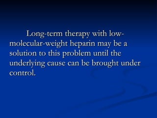 Long-term therapy with low-molecular-weight heparin may be a solution to this problem until the underlying cause can be brought under control.  