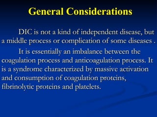 General Considerations DIC is not a kind of independent disease, but a middle process or complication of some diseases . It is essentially an imbalance between the coagulation process and anticoagulation process. It is a syndrome characterized by massive activation and consumption of coagulation proteins, fibrinolytic proteins and platelets.  