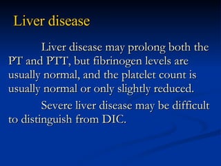 Liver disease Liver disease may prolong both the PT and PTT, but fibrinogen levels are usually normal, and the platelet count is usually normal or only slightly reduced. Severe liver disease may be difficult to distinguish from DIC. 