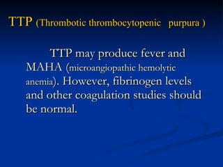 TTP  (Thrombotic thrombocytopenic  purpura ) TTP may produce fever and MAHA ( microangiopathic hemolytic anemia ). However, fibrinogen levels and other coagulation studies should be normal. 