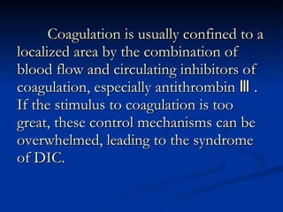 Coagulation is usually confined to a localized area by the combination of blood flow and circulating inhibitors of coagulation, especially antithrombin Ⅲ . If the stimulus to coagulation is too great, these control mechanisms can be overwhelmed, leading to the syndrome of DIC. 