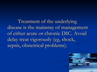 Treatment of the underlying disease is the mainstay of management of either acute or chronic DIC. Avoid delay treat vigorously (eg, shock, sepsis, obstetrical problems). 
