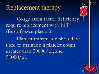Replacement therapy Coagulation factor deficiency require replacement with FFP (fresh frozen plasma). Platelet transfusion should be used to maintain a platelet count greater than 30000/μl, and 50000/μl. 