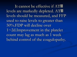 It cannot be effective if AT Ⅲ  levels are markedly depleted. ATⅢ levels should be measured, and FFP used to raise levels to greater than 50%.FDP will decline over 1~2d.Improvement in the platelet count may lag as much as 1 week behind control of the coagulopathy. 