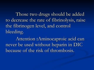 Those two drugs should be added to decrease the rate of fibrinolysis, raise the fibrinogen level, and control bleeding. Attention  : Aminocaproic acid can never be used without heparin in DIC because of the risk of thrombosis. 