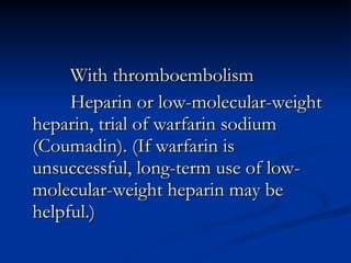 With thromboembolism Heparin or low-molecular-weight heparin, trial of warfarin sodium (Coumadin). (If warfarin is unsuccessful, long-term use of low-molecular-weight heparin may be helpful.) 