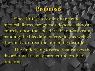 Prognosis Since DIC is a result of an acute medical illness, prognoses depends almost entirely upon the speed of the intensivist in handing the bleeding emergency, as well as the ability to treat the underling disorder The underlying disease that causes the disorder will usually predict the probable outcome.  