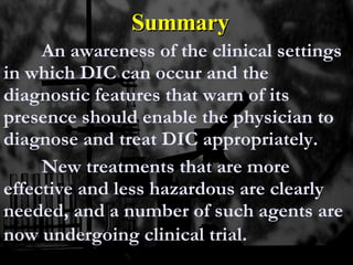 Summary An awareness of the clinical settings in which DIC can occur and the diagnostic features that warn of its presence should enable the physician to diagnose and treat DIC appropriately.  New treatments that are more effective and less hazardous are clearly needed, and a number of such agents are now undergoing clinical trial.   