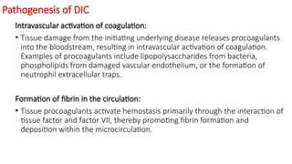 Pathogenesis of DIC
Intravascular activation of coagulation:
• Tissue damage from the initiating underlying disease releases procoagulants
into the bloodstream, resulting in intravascular activation of coagulation.
Examples of procoagulants include lipopolysaccharides from bacteria,
phospholipids from damaged vascular endothelium, or the formation of
neutrophil extracellular traps.
Formation of fibrin in the circulation:
• Tissue procoagulants activate hemostasis primarily through the interaction of
tissue factor and factor VII, thereby promoting fibrin formation and
deposition within the microcirculation.
 