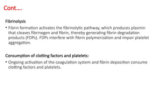 Cont….
Fibrinolysis
• Fibrin formation activates the fibrinolytic pathway, which produces plasmin
that cleaves fibrinogen and fibrin, thereby generating fibrin degradation
products (FDPs). FDPs interfere with fibrin polymerization and impair platelet
aggregation.
Consumption of clotting factors and platelets:
• Ongoing activation of the coagulation system and fibrin deposition consume
clotting factors and platelets.
 