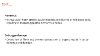 Cont….
Hemolysis:
• Intravascular fibrin strands cause mechanical shearing of red blood cells,
resulting in microangiopathic hemolytic anemia.
End-organ damage:
• Deposition of fibrin into the microcirculation of organs results in tissue
ischemia and damage.
 