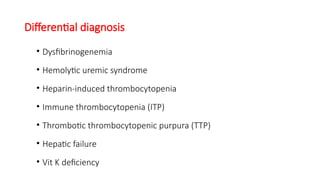 Differential diagnosis
• Dysfibrinogenemia
• Hemolytic uremic syndrome
• Heparin-induced thrombocytopenia
• Immune thrombocytopenia (ITP)
• Thrombotic thrombocytopenic purpura (TTP)
• Hepatic failure
• Vit K deficiency
 