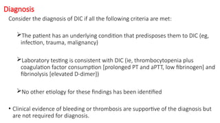 Diagnosis
Consider the diagnosis of DIC if all the following criteria are met:
The patient has an underlying condition that predisposes them to DIC (eg,
infection, trauma, malignancy)
Laboratory testing is consistent with DIC (ie, thrombocytopenia plus
coagulation factor consumption [prolonged PT and aPTT, low fibrinogen] and
fibrinolysis [elevated D-dimer])
No other etiology for these findings has been identified
• Clinical evidence of bleeding or thrombosis are supportive of the diagnosis but
are not required for diagnosis.
 