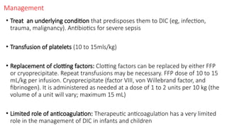 Management
• Treat an underlying condition that predisposes them to DIC (eg, infection,
trauma, malignancy). Antibiotics for severe sepsis
• Transfusion of platelets (10 to 15mls/kg)
• Replacement of clotting factors: Clotting factors can be replaced by either FFP
or cryoprecipitate. Repeat transfusions may be necessary. FFP dose of 10 to 15
mL/kg per infusion. Cryoprecipitate (factor VIII, von Willebrand factor, and
fibrinogen). It is administered as needed at a dose of 1 to 2 units per 10 kg (the
volume of a unit will vary; maximum 15 mL)
• Limited role of anticoagulation: Therapeutic anticoagulation has a very limited
role in the management of DIC in infants and children
 