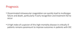 Prognosis
• Disseminated intravascular coagulation can quickly lead to multiorgan
failure and death, particularly if early recognition and treatment fail to
occur.
• A high index of suspicion of this high-mortality disease in critically ill
patients remains paramount to improve outcomes in patients with DIC
 