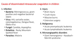 Causes of disseminated intravascular coagulation in children
1. Infection
• Bacteria: Meningococcus, gram-
positive and-negative bacterial
sepsis
• Virus: HIV, varicella-zoster,
cytomegalovirus, Dengue fever,
Ebola virus
• Fungal: Candida, Aspergillus
• Rickettsia : Rocky Mountain
Spotted fever
• Parasites: Malaria
2. Injury
• Brain injury
• Crush injury
• Massive burns
• Extensive surgery
3. Malignancy
• Acute promyelocytic leukemia
• Acute lymphoblastic leukemia
4. Microangiopathic disorders
• Giant hemangioma – Kasabach-
Merritt syndrome
 