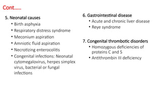 Cont…..
5. Neonatal causes
• Birth asphyxia
• Respiratory distress syndrome
• Meconium aspiration
• Amniotic fluid aspiration
• Necrotizing enterocolitis
• Congenital infections: Neonatal
cytomegalovirus, herpes simplex
virus, bacterial or fungal
infections
6. Gastrointestinal disease
• Acute and chronic liver disease
• Reye syndrome
7. Congenital thrombotic disorders
• Homozygous deficiencies of
proteins C and S
• Antithrombin III deficiency
 