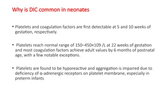 Why is DIC common in neonates
• Platelets and coagulation factors are first detectable at 5 and 10 weeks of
gestation, respectively.
• Platelets reach normal range of 150–450×109 /L at 22 weeks of gestation
and most coagulation factors achieve adult values by 6 months of postnatal
age, with a few notable exceptions.
• Platelets are found to be hyporeactive and aggregation is impaired due to
deficiency of α-adrenergic receptors on platelet membrane, especially in
preterm infants
 