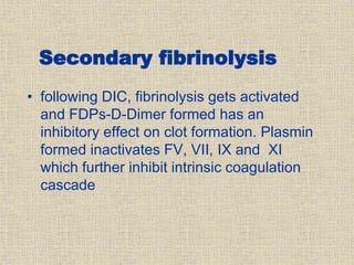 Secondary fibrinolysis
• following DIC, fibrinolysis gets activated
and FDPs-D-Dimer formed has an
inhibitory effect on clot formation. Plasmin
formed inactivates FV, VII, IX and XI
which further inhibit intrinsic coagulation
cascade
 
