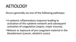 AETIOLOGY
Occurs generally via one of the following pathways:
• A systemic inflammatory response leading to
activation of the cytokine network and subsequent
activation of coagulation (sepsis, major trauma).
• Release or exposure of pro coagulant material in the
bloodstream (cancer, obstetric cases)
 