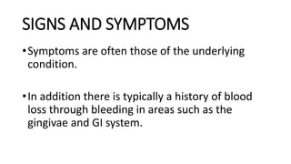 SIGNS AND SYMPTOMS
•Symptoms are often those of the underlying
condition.
•In addition there is typically a history of blood
loss through bleeding in areas such as the
gingivae and GI system.
 
