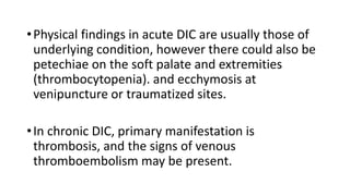 •Physical findings in acute DIC are usually those of
underlying condition, however there could also be
petechiae on the soft palate and extremities
(thrombocytopenia). and ecchymosis at
venipuncture or traumatized sites.
•In chronic DIC, primary manifestation is
thrombosis, and the signs of venous
thromboembolism may be present.
 