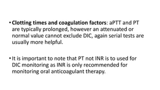 •Clotting times and coagulation factors: aPTT and PT
are typically prolonged, however an attenuated or
normal value cannot exclude DIC, again serial tests are
usually more helpful.
•It is important to note that PT not INR is to used for
DIC monitoring as INR is only recommended for
monitoring oral anticoagulant therapy.
 
