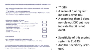 • **ISTH
• A score of 5 or higher
indicates overt DIC.
• A score less than 5 does
no rule out DIC but may
indicate that it is not
overt.
• Sensitivity of this scoring
system is 91-93%
• And the specificity is 97-
98%
 
