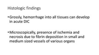 Histologic findings
•Grossly, hemorrhage into all tissues can develop
in acute DIC
•Microscopically, presence of ischemia and
necrosis due to fibrin deposition in small and
medium sized vessels of various organs
 