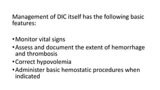 Management of DIC itself has the following basic
features:
•Monitor vital signs
•Assess and document the extent of hemorrhage
and thrombosis
•Correct hypovolemia
•Administer basic hemostatic procedures when
indicated
 