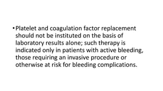 •Platelet and coagulation factor replacement
should not be instituted on the basis of
laboratory results alone; such therapy is
indicated only in patients with active bleeding,
those requiring an invasive procedure or
otherwise at risk for bleeding complications.
 