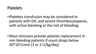 Platelets
•Platelets transfusion may be considered in
patients with DIC and severe thrombocytopenia,
with active bleeding or the risk of bleeding.
•Most clinicians provide platelet replacement in
non bleeding patients if count drops below
20*103/cmm (1 or 2 U/kg/day)
 