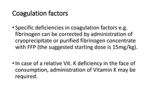 Coagulation factors
• Specific deficiencies in coagulation factors e.g.
fibrinogen can be corrected by administration of
cryoprecipitate or purified fibrinogen concentrate
with FFP (the suggested starting dose is 15mg/kg).
• In case of a relative Vit. K deficiency in the face of
consumption, administration of Vitamin K may be
required.
 