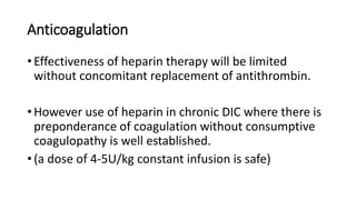Anticoagulation
• Effectiveness of heparin therapy will be limited
without concomitant replacement of antithrombin.
• However use of heparin in chronic DIC where there is
preponderance of coagulation without consumptive
coagulopathy is well established.
• (a dose of 4-5U/kg constant infusion is safe)
 