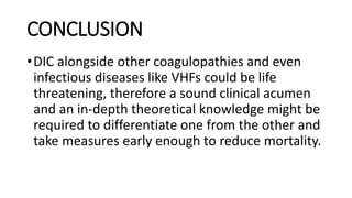 CONCLUSION
•DIC alongside other coagulopathies and even
infectious diseases like VHFs could be life
threatening, therefore a sound clinical acumen
and an in-depth theoretical knowledge might be
required to differentiate one from the other and
take measures early enough to reduce mortality.
 