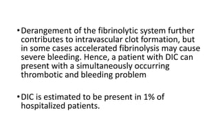 •Derangement of the fibrinolytic system further
contributes to intravascular clot formation, but
in some cases accelerated fibrinolysis may cause
severe bleeding. Hence, a patient with DIC can
present with a simultaneously occurring
thrombotic and bleeding problem
•DIC is estimated to be present in 1% of
hospitalized patients.
 